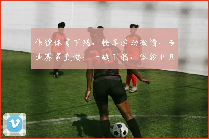 伟德体育下载，畅享运动激情，专业赛事直播，一键下载，体验非凡