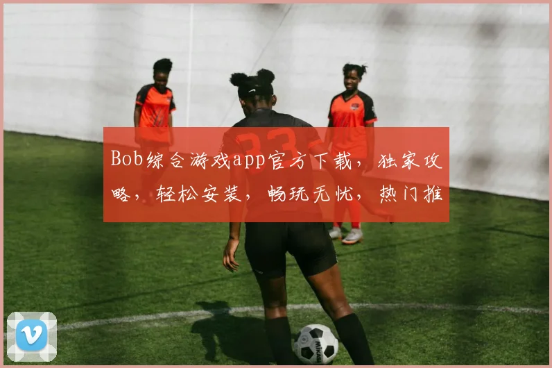 Bob综合游戏app官方下载，独家攻略，轻松安装，畅玩无忧，热门推荐，必下体验